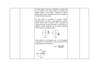 seno del ángulo x radianes. Teniéndose en cuenta que
si x es superior a 2π (360° grados) se considera un
ángulo superior a una vuelta - imagínese un punto
dando vueltas a una circunferencia, que no se detiene
al llegaral punto de partida.
Por otra parte, se considera a x positivo cuando
partiendo de las "3 horas" -siga imaginando el punto
dando vueltas como si fuera un reloj- ha girado en
sentido contrario al normal del reloj, y se considera a x
negativo cuando partiendo de esa misma posición
hubiera girado en sentido del reloj.
Se les explica a los estudiantes que en un triángulo
rectángulo el seno del ángulo α es el cociente entre el
cateto opuesto y la hipotenusa:
 