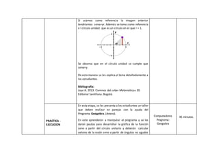 Si usamos como referencia la imagen anterior
tendríamos: senα=yr. Además se toma como referencia
e l círculo unidad: que es un círculo en el que r = 1.
Se observa que en el círculo unidad se cumple que
senα=y.
De esta manera se les explica el tema detalladamente a
los estudiantes.
Bibliografía:
Joya A. 2013. Caminos del saber Matemáticas 10.
Editorial Santillana. Bogotá.
PRACTICA -
EJECUCION
En esta etapa, se les presenta a los estudiantes un taller
que deben realizar en parejas con la ayuda del
Programa Geogebra. (Anexo).
En este aprenderán a manipular el programa y se les
darán pautas para desarrollar la gráfica de la función
seno a partir del círculo unitario y deberán calcular
valores de la razón seno a partir de ángulos no agudos
Computadores
Programa:
Geogebra
45 minutos.
 