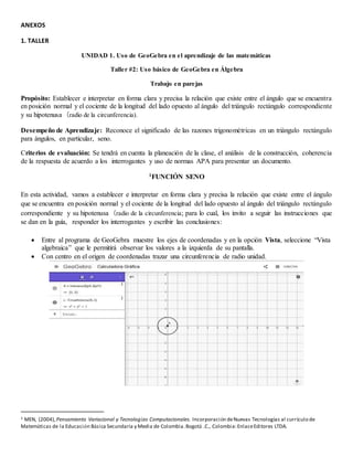 ANEXOS
1. TALLER
UNIDAD 1. Uso de GeoGebra en el aprendizaje de las matemáticas
Taller #2: Uso básico de GeoGebra en Álgebra
Trabajo en parejas
Propósito: Establecer e interpretar en forma clara y precisa la relación que existe entre el ángulo que se encuentra
en posición normal y el cociente de la longitud del lado opuesto al ángulo del triángulo rectángulo correspondiente
y su hipotenusa (radio de la circunferencia).
Desempeño de Aprendizaje: Reconoce el significado de las razones trigonométricas en un triángulo rectángulo
para ángulos, en particular, seno.
Criterios de evaluación: Se tendrá en cuenta la planeación de la clase, el análisis de la construcción, coherencia
de la respuesta de acuerdo a los interrogantes y uso de normas APA para presentar un documento.
1FUNCIÓN SENO
En esta actividad, vamos a establecer e interpretar en forma clara y precisa la relación que existe entre el ángulo
que se encuentra en posición normal y el cociente de la longitud del lado opuesto al ángulo del triángulo rectángulo
correspondiente y su hipotenusa (radio de la circunferencia; para lo cual, los invito a seguir las instrucciones que
se dan en la guía, responder los interrogantes y escribir las conclusiones:
 Entre al programa de GeoGebra muestre los ejes de coordenadas y en la opción Vista, seleccione “Vista
algebraica” que le permitirá observar los valores a la izquierda de su pantalla.
 Con centro en el origen de coordenadas trazar una circunferencia de radio unidad.
1 MEN, (2004),Pensamiento Variacional y Tecnologías Computacionales. Incorporación deNuevas Tecnologías al currículo de
Matemáticas de la Educación Básica Secundaria y Media de Colombia.Bogotá .C., Colombia:EnlaceEditores LTDA.
 
