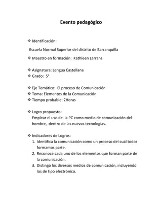 Evento pedagógico<br />Identificación:<br />       Escuela Normal Superior del distrito de Barranquilla<br />Maestro en formación:  Kathleen Larrans<br />Asignatura: Lengua Castellana<br />Grado:  5°<br />Eje Temático:  El proceso de Comunicación<br />Tema: Elementos de la Comunicación<br />Tiempo probable: 2Horas<br />Logro propuesto:<br />Emplear el uso de  la PC como medio de comunicación del hombre,  dentro de las nuevas tecnologías.<br />Indicadores de Logros:<br />Identifica la comunicación como un proceso del cual todos formamos parte.<br />Reconoce cada uno de los elementos que forman parte de la comunicación.<br />Distingo los diversos medios de comunicación, incluyendo los de tipo electrónico.<br />Define y construye conceptos sobre comunicación en la vida cotidiana,  para la publicación de información aplicable en estructuras de documentos Word o Publisher, evidenciando planteamientos y diseños en el cuaderno.<br />Desarrollo de actividades:<br />Puesta en contexto:<br />Abordar lectura de un cuento acerca de la temática.<br />Por ejemplo el cuento de “los malos vecinos”. El cual tiene como enseñanza: No debemos juzgar las intenciones de los demás ni inventarlas. Hablando es como se entiende la gente y se aclaran multitud de problemas.<br />Explicación de la temática, en forma generalizada; realizando preguntas a los estudiantes para saber cuanto conocimiento tienen acerca del tema a abordar.<br />(Pasamos dos niños al frente a que conversen: <br />¿Qué están haciendo? ¿Quién le dice a quien? ¿Dónde están hablando? ¿Para que hablan? Etc…<br />Realización de actividades escritas, donde hayan preguntas por competencia, completa, rellena, une, etc.; que tengan preguntas relacionadas al tema de la comunicación y relación con la tecnología. Por ejemplo:<br />Los elementos de la comunicación son: Emisor,………, canal,…….. ,…………… y…………<br />Realizar un calendario con las fechas especiales para los niños, ya sea cumpleaños de familiares, amigos, etc. Utilizando el programa Microsoft Publisher. Para luego, exponerlo en el aula de clases.<br />Realizar en el programa de Microsoft Word, un texto donde expliques las razones por las que las fechas anteriores son especiales.<br />¿Para que podemos enseñar a las personas a utilizar los diversos programas de la web, como medios de comunicación?<br />La Comunicación y sus elementos¿Que es la Comunicación?La comunicación es el proceso mediante el cual se transmite información de una entidad a otra.                                                                              Importancia de la comunicaciónLa comunicación es muy importante para la interacción social, y, porque a través de ella podemos dar a conocer nuestras ideas y pensamientos a los demás.     Elementosde laComunicaciónEmisor: Es el que envía información.Receptor: Es el que recibe información.Mensaje: Es la información que comunica el emisorCódigo: Son los signos que se utilizanCanal: Es la vía por la que se transmite el mensaje      Clases         decomunicaciónComunicación Oral: Es aquella que se establece entre dos o más personas, tiene como medio de transmisión el aire Utilizando solo la voz para transmitir una información.Comunicación Escrita:Es cuando damos a conocer una información haciendo uso de la escritura, de signos, de gestos o señalesMediosdeComunicaciónEs el instrumento o forma de contenido por el cual se realiza el proceso comunicacional. Por ejemplo: El teléfono, el libro, la radio o el periódico.<br />Evaluación:<br />Actividades en copias, en forma individual.<br />Sustentación de las actividades en forma oral (mesa redonda).<br />Evaluación escrita.<br />Recursos:<br />Copias<br />Lápices<br />Marcadores<br />Colores<br />Uso del tablero<br />Uso de la PC<br />