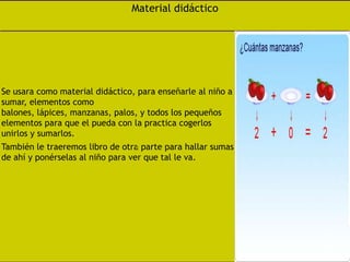 Material didácticoSe usara como material didáctico, para enseñarle al niño a sumar, elementos como balones, lápices, manzanas, palos, y todos los pequeños elementos para que el pueda con la practica cogerlos unirlos y sumarlos.También le traeremos libro de otra parte para hallar sumas de ahí y ponérselas al niño para ver que tal le va.
