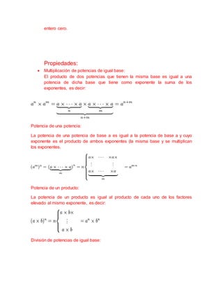 entero cero.
Propiedades:
 Multiplicación de potencias de igual base:
El producto de dos potencias que tienen la misma base es igual a una
potencia de dicha base que tiene como exponente la suma de los
exponentes, es decir:
Potencia de una potencia:
La potencia de una potencia de base a es igual a la potencia de base a y cuyo
exponente es el producto de ambos exponentes (la misma base y se multiplican
los exponentes.
Potencia de un producto:
La potencia de un producto es igual al producto de cada uno de los factores
elevado al mismo exponente, es decir:
División de potencias de igual base:
 