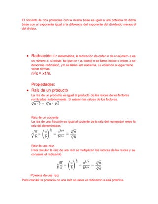 El cociente de dos potencias con la misma base es igual a una potencia de dicha
base con un exponente igual a la diferencia del exponente del dividendo menos el
del divisor.
 Radicación: En matemática, la radicación de orden n de un número a es
un número b, si existe, tal que bn = a, donde n se llama índice u orden, a se
denomina radicando, y b se llama raíz enésima. La notación a seguir tiene
varias formas:
n√x = x1/n.
Propiedades:
 Raíz de un producto
La raíz de un producto es igual al producto de las raíces de los factores
nombrados anteriormente. Si existen las raíces de los factores.
Raíz de un cociente
La raíz de una fracción es igual al cociente de la raíz del numerador entre la
raíz del denominador.
Raíz de una raíz.
Para calcular la raíz de una raíz se multiplican los índices de las raíces y se
conserva el radicando.
Potencia de una raíz
Para calcular la potencia de una raíz se eleva el radicando a esa potencia.
 