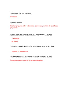 7) ESTIMACIÓN DEL TIEMPO:
Dos horas
8) EVALUACIÓN
Realizar preguntas a los estudiantes, exámenes y revisión de los talleres
propuestos.
9) BIBLIOGRAFÍA UTILIZADA PARA PREPARAR LA CLASE
-Wikipedia
-la baldor
10) BIBLIOGRAFÍA Y MATERIAL RECOMENDADO AL ALUMNO
- proyecto se matemáticas
11) TAREAS PREPARATORIAS PARA LA PRÓXIMA CLASE
Prepararse para un quiz de los temas redactados
 