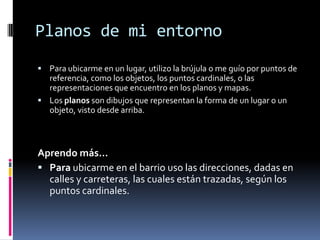 Planos de mi entornoPara ubicarme en un lugar, utilizo la brújula o me guío por puntos de referencia, como los objetos, los puntos cardinales, o las representaciones que encuentro en los planos y mapas.Los planos son dibujos que representan la forma de un lugar o un objeto, visto desde arriba.Aprendo más…Para ubicarme en el barrio uso las direcciones, dadas en calles y carreteras, las cuales están trazadas, según los puntos cardinales. 