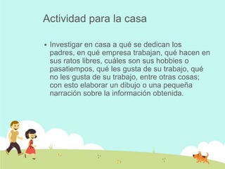 Actividad para la casa

   Investigar en casa a qué se dedican los
    padres, en qué empresa trabajan, qué hacen en
    sus ratos libres, cuáles son sus hobbies o
    pasatiempos, qué les gusta de su trabajo, qué
    no les gusta de su trabajo, entre otras cosas;
    con esto elaborar un dibujo o una pequeña
    narración sobre la información obtenida.
 
