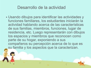 Desarrollo de la actividad

   Usando dibujos para identificar las actividades y
    funciones familiares, los estudiantes iniciarán la
    actividad hablando acerca de las características
    de sus familias, miembros, funciones, lugar de
    residencia, etc. Luego representarán con dibujos
    los espacios y miembros que reconocen como
    parte de su hogar, exponiendo a sus
    compañeros su percepción acerca de lo que es
    su familia y los aspectos que la caracterizan.
 