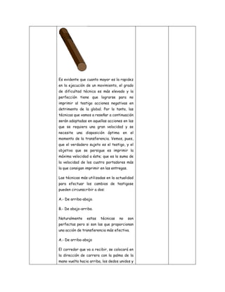 Es evidente que cuanto mayor es la rapidez
en la ejecución de un movimiento, el grado
de dificultad técnica es más elevado y la
perfección tiene que lograrse para no
imprimir al testigo acciones negativas en
detrimento de la global. Por lo tanto, las
técnicas que vamos a reseñar a continuación
serán adoptadas en aquellas acciones en las
que se requiera una gran velocidad y se
necesite una disposición óptima en el
momento de la transferencia. Vemos, pues,
que el verdadero sujeto es el testigo, y el
objetivo que se persigue es imprimir la
máxima velocidad a éste; que es la suma de
la velocidad de los cuatro portadores más
la que consigan imprimir en las entregas.

Las técnicas más utilizadas en la actualidad
para efectuar los cambios de testigose
pueden circunscribir a dos:

A.- De arriba-abajo.

B.- De abajo-arriba.

Naturalmente    estas    técnicas   no      son
perfectas pero si son las que proporcionan
una acción de transferencia más efectiva.

A.- De arriba-abajo

El corredor que va a recibir, se colocará en
la dirección de carrera con la palma de la
mano vuelta hacia arriba, los dedos unidos y
 