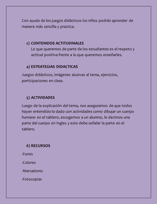 Con ayuda de los juegos didácticos los niños podrán aprender de
manera más sencilla y practica.
c) CONTENIDOS ACTITUDINALES
Lo que queremos de parte de los estudiantes es el respeto y
actitud positiva frente a lo que queremos enseñarles.
4) ESTRATEGIAS DIDACTICAS
Juegos didácticos, imágenes alusivas al tema, ejercicios,
participaciones en clase.
5) ACTIVIDADES
Luego de la explicación del tema, nos aseguramos de que todos
hayan entendido lo dado con actividades como dibujar un cuerpo
humano en el tablero, escogemos a un alumno, le decimos una
parte del cuerpo en Ingles y este debe señalar la parte en el
tablero.
6) RECURSOS
-Fomis
-Colores
-Marcadores
-Fotocopias
 