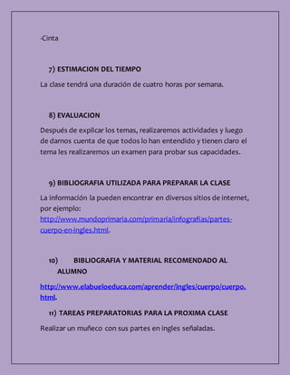 -Cinta
7) ESTIMACION DEL TIEMPO
La clase tendrá una duración de cuatro horas por semana.
8) EVALUACION
Después de explicar los temas, realizaremos actividades y luego
de darnos cuenta de que todos lo han entendido y tienen claro el
tema les realizaremos un examen para probar sus capacidades.
9) BIBLIOGRAFIA UTILIZADA PARA PREPARAR LA CLASE
La información la pueden encontrar en diversos sitios de internet,
por ejemplo:
http://www.mundoprimaria.com/primaria/infografias/partes-
cuerpo-en-ingles.html.
10) BIBLIOGRAFIA Y MATERIAL RECOMENDADO AL
ALUMNO
http://www.elabueloeduca.com/aprender/ingles/cuerpo/cuerpo.
html.
11) TAREAS PREPARATORIAS PARA LA PROXIMA CLASE
Realizar un muñeco con sus partes en ingles señaladas.
 