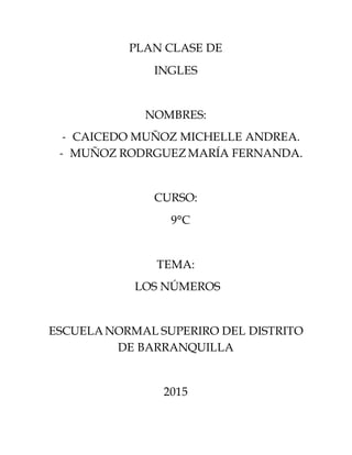 PLAN CLASE DE
INGLES
NOMBRES:
- CAICEDO MUÑOZ MICHELLE ANDREA.
- MUÑOZ RODRGUEZMARÍA FERNANDA.
CURSO:
9°C
TEMA:
LOS NÚMEROS
ESCUELANORMAL SUPERIRO DEL DISTRITO
DE BARRANQUILLA
2015
 