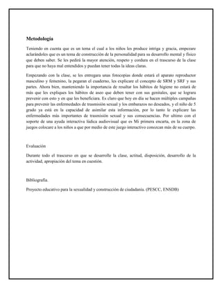 Metodología
Teniendo en cuenta que es un tema el cual a los niños les produce intriga y gracia, empezare
aclarándoles que es un tema de construcción de la personalidad para su desarrollo mental y físico
que deben saber. Se les pedirá la mayor atención, respeto y cordura en el trascurso de la clase
para que no haya mal entendidos y puedan tener todas la ideas claras.

Empezando con la clase, se les entregara unas fotocopias donde estará el aparato reproductor
masculino y femenino, la pegaran el cuaderno, les explicare el concepto de SRM y SRF y sus
partes. Ahora bien, manteniendo la importancia de resaltar los hábitos de higiene no estará de
más que les expliques los hábitos de aseo que deben tener con sus genitales, que se lograra
prevenir con esto y en que les beneficiara. Es claro que hoy en día se hacen múltiples campañas
para prevenir las enfermedades de trasmisión sexual y los embarazos no deseados, y el niño de 5
grado ya está en la capacidad de asimilar esta información, por lo tanto le explicare las
enfermedades más importantes de trasmisión sexual y sus consecuencias. Por ultimo con el
soporte de una ayuda interactiva lúdica audiovisual que es Mi primera encarta, en la zona de
juegos colocare a los niños a que por medio de este juego interactivo conozcan más de su cuerpo.



Evaluación

Durante todo el trascurso en que se desarrolle la clase, actitud, disposición, desarrollo de la
actividad, apropiación del tema en cuestión.



Bibliografía.

Proyecto educativo para la sexualidad y construcción de ciudadanía. (PESCC, ENSDB)
 