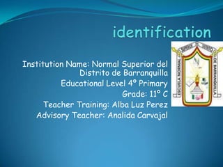 identification Institution Name: Normal Superior del Distrito de Barranquilla  Educational Level 4º Primary Grade: 11º C Teacher Training: Alba Luz Perez Advisory Teacher: AnalidaCarvajal   