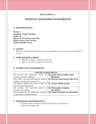 PLAN CLASE No. 1<br />INSTITUTO ALEXANDER VON HUMBOLTD<br />IDENTIFICACION:<br />Periodo: 1<br />Asignatura: Lengua Castellana<br />Grado: 1B<br />Maestro en Formación: Laura Díaz<br />Maestro Asesor: Ana Carmona<br />Tiempo Probable: 1hora<br />LOGRO: <br />Reconoce la necesidad de utilizar técnicas ortográficas, como el uso de las mayúsculas e el texto.<br />INDICADOR DE LOGROS:<br />Identifica cuando se utiliza la mayúscula<br />Aplica el uso de la mayúscula en un texto<br />ENTREGA DE CONOCIMIENTO:<br />USO DE LA MAYUSCULASe escribe con mayúscula inicial los nombres propios, apellidos.Ej.: Laura, Carlos, Andrés, Castro,       HernándezSe escribe con mayúscula inicial la primera palabra y después de un punto (.)Ej.: Hoy hace buen tiempo. Salió el solLa primera palabra que sigue al signo de cierre de interrogación (?)Ej.: ¿Cómo? Habla más alto.Se escriben con mayúscula inicial los nombres de ciudadesEj.: Barranquilla, Cartagena,       San AndrésLos nombres de una institución, sociedad, corporación o establecimiento.Ej: Instituto Alexander Von Humboldt. <br />ESTRATEGIA METODOLOGICA:<br />Explicación de conceptos por parte del maestro en formación<br />Ejercicios de aplicación<br />ACTIVIDADES:<br />Coloca en negrilla las letras mayúsculas<br />Tener mascotas es divertido, pero nos obliga a ser responsables. Mi perro se llama Toby y vive conmigo en Cartagena. Yo lo quiero mucho, porque me brinda compañía y juega conmigo. Toby es lindo y alegre<br />Los nombres propios se escriben con mayúscula inicial. Escribe al lado correctamente las palabras.<br />rafa:<br />barraquilla:<br />miguel:<br />carlos:<br />alberto:<br />perez<br />EVALUACION:<br />Corrige el siguiente texto empleando mayúscula inicial donde se requiera<br />en cali conocí a un gato que hablaba. cuando me lo presentaron dijo: “mi nombre es gatogallo, porque por las montañas canto para los demás despierten. naci en la selva”<br />Escribe al lado correctamente las palabras, empleado la mayúscula.<br />andres<br />cartagena<br />barranquilla<br />laura<br />castro<br />hernández<br />