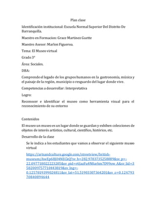 Plan clase
Identificación institucional: Escuela NormalSuperior Del Distrito De
Barranquilla.
Maestro en Formacion: Grace Martinez Guette
Maestro Asesor: Marlon Figueroa.
Tema: El Museo virtual
Grado 3°
Área: Sociales.
DBA:
Comprendeel legado de los gruposhumanos en la gastronomía, música y
el paisaje de la región, municipio o resguardo del lugar donde vive.
Competencias a desarrollar: Interpretativa
Logro:
Reconocer e identificar el museo como herramienta visual para el
reconocimiento de su entorno
Contenidos
El museo un museo esun lugar dondese guardan y exhiben colecciones de
objetos de interés artístico, cultural, científico, histórico, etc.
Desarrollo de la clase
Se le indica a los estudiantes que vamos a observar el siguiente museo
virtual
https://artsandculture.google.com/streetview/british-
museum/AwEp68JO4NECkQ?sv_h=282.9783735258089&sv_p=-
22.097718022223205&sv_pid=r6JazFu4N8arhm7D99ow_A&sv_lid=3
582009757710443819&sv_lng=-
0.1257819399024811&sv_lat=51.51903307364201&sv_z=0.124793
70840894644
 