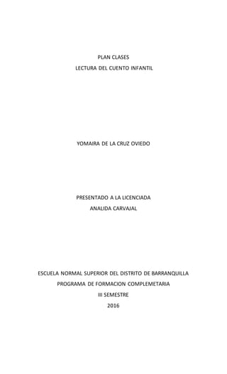 PLAN CLASES
LECTURA DEL CUENTO INFANTIL
YOMAIRA DE LA CRUZ OVIEDO
PRESENTADO A LA LICENCIADA
ANALIDA CARVAJAL
ESCUELA NORMAL SUPERIOR DEL DISTRITO DE BARRANQUILLA
PROGRAMA DE FORMACION COMPLEMETARIA
III SEMESTRE
2016
 