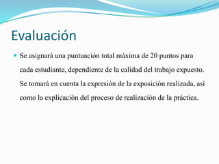 Evaluación 
 Se asignará una puntuación total máxima de 20 puntos para 
cada estudiante, dependiente de la calidad del trabajo expuesto. 
Se tomará en cuenta la expresión de la exposición realizada, así 
como la explicación del proceso de realización de la práctica. 
 
