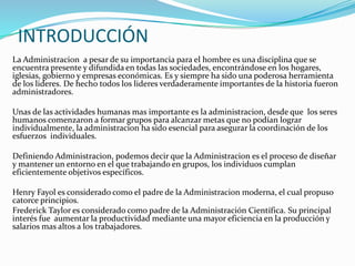INTRODUCCIÓN 
La Administracion a pesar de su importancia para el hombre es una disciplina que se 
encuentra presente y difundida en todas las sociedades, encontrándose en los hogares, 
iglesias, gobierno y empresas económicas. Es y siempre ha sido una poderosa herramienta 
de los lideres. De hecho todos los lideres verdaderamente importantes de la historia fueron 
administradores. 
Unas de las actividades humanas mas importante es la administracion, desde que los seres 
humanos comenzaron a formar grupos para alcanzar metas que no podían lograr 
individualmente, la administracion ha sido esencial para asegurar la coordinación de los 
esfuerzos individuales. 
Definiendo Administracion, podemos decir que la Administracion es el proceso de diseñar 
y mantener un entorno en el que trabajando en grupos, los individuos cumplan 
eficientemente objetivos específicos. 
Henry Fayol es considerado como el padre de la Administracion moderna, el cual propuso 
catorce principios. 
Frederick Taylor es considerado como padre de la Administración Científica. Su principal 
interés fue aumentar la productividad mediante una mayor eficiencia en la producción y 
salarios mas altos a los trabajadores. 
 
