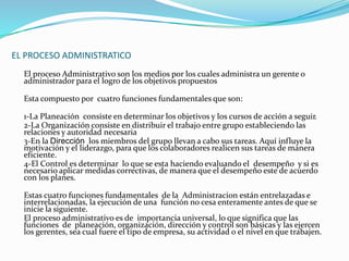 EL PROCESO ADMINISTRATICO 
El proceso Administrativo son los medios por los cuales administra un gerente o 
administrador para el logro de los objetivos propuestos 
Esta compuesto por cuatro funciones fundamentales que son: 
1-La Planeación consiste en determinar los objetivos y los cursos de acción a seguir. 
2-La Organización consiste en distribuir el trabajo entre grupo estableciendo las 
relaciones y autoridad necesaria 
3-En la Dirección los miembros del grupo llevan a cabo sus tareas. Aquí influye la 
motivación y el liderazgo, para que los colaboradores realicen sus tareas de manera 
eficiente. 
4-El Control es determinar lo que se esta haciendo evaluando el desempeño y si es 
necesario aplicar medidas correctivas, de manera que el desempeño este de acuerdo 
con los planes. 
Estas cuatro funciones fundamentales de la Administracion están entrelazadas e 
interrelacionadas, la ejecución de una función no cesa enteramente antes de que se 
inicie la siguiente. 
El proceso administrativo es de importancia universal, lo que significa que las 
funciones de planeación, organización, dirección y control son básicas y las ejercen 
los gerentes, sea cual fuere el tipo de empresa, su actividad o el nivel en que trabajen. 
 