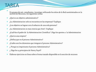 TAREA 
 
En grupos de seis estudiantes, investigar utilizando los sitios de la Red suministrados en la 
sección de Recursos, los siguientes temas 
 ¿Qué es un objetivo administrativo? 
 ¿La Administracion solo se encuentra en las empresas? Explique 
 ¿Los objetivo se logran con el esfuerzo de una sola persona? 
 ¿La Administracion es mas ciencia que Arte?. Explique 
 ¿Cuál fue el padre de la Administracion Científica? .Diga los aportes a la Administracion 
 ¿Qué es una empres? 
 ¿Defina que es el proceso Administrativo? 
 ¿Cuáles son los elementos que integran el proceso Administrativo? 
 ¿ Porque es importante el proceso Administrativa? 
 ¿ Diga los 14 principios de Henry Fayol? 
 Elaborar ejercicios en línea sobre el tema tratado disponible en la sección de recursos 
 