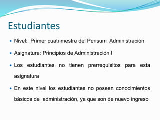 Estudiantes 
 Nivel: Primer cuatrimestre del Pensum Administración 
 Asignatura: Principios de Administración I 
 Los estudiantes no tienen prerrequisitos para esta 
asignatura 
 En este nivel los estudiantes no poseen conocimientos 
básicos de administración, ya que son de nuevo ingreso 
 