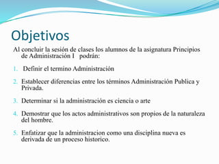 Objetivos 
Al concluir la sesión de clases los alumnos de la asignatura Principios 
de Administración I podrán: 
1. Definir el termino Administración 
2. Establecer diferencias entre los términos Administración Publica y 
Privada. 
3. Determinar si la administración es ciencia o arte 
4. Demostrar que los actos administrativos son propios de la naturaleza 
del hombre. 
5. Enfatizar que la administracion como una disciplina nueva es 
derivada de un proceso historico. 
 