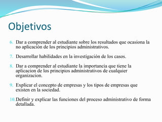 Objetivos 
6. Dar a comprender al estudiante sobre los resultados que ocasiona la 
no aplicación de los principios administrativos. 
7. Desarrollar habilidades en la investigación de los casos. 
8. Dar a comprender al estudiante la importancia que tiene la 
aplicacion de los principios administrativos de cualquier 
organizacion. 
9. Explicar el concepto de empresas y los tipos de empresas que 
existen en la sociedad. 
10.Definir y explicar las funciones del proceso administrativo de forma 
detallada. 
 