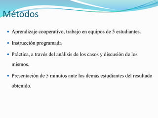 Métodos 
 Aprendizaje cooperativo, trabajo en equipos de 5 estudiantes. 
 Instrucción programada 
 Práctica, a través del análisis de los casos y discusión de los 
mismos. 
 Presentación de 5 minutos ante los demás estudiantes del resultado 
obtenido. 
 