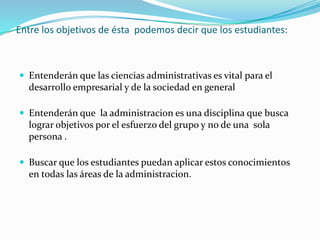 Entre los objetivos de ésta podemos decir que los estudiantes: 
 Entenderán que las ciencias administrativas es vital para el 
desarrollo empresarial y de la sociedad en general 
 Entenderán que la administracion es una disciplina que busca 
lograr objetivos por el esfuerzo del grupo y no de una sola 
persona . 
 Buscar que los estudiantes puedan aplicar estos conocimientos 
en todas las áreas de la administracion. 
 