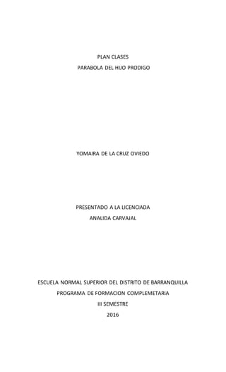 PLAN CLASES
PARABOLA DEL HIJO PRODIGO
YOMAIRA DE LA CRUZ OVIEDO
PRESENTADO A LA LICENCIADA
ANALIDA CARVAJAL
ESCUELA NORMAL SUPERIOR DEL DISTRITO DE BARRANQUILLA
PROGRAMA DE FORMACION COMPLEMETARIA
III SEMESTRE
2016
 