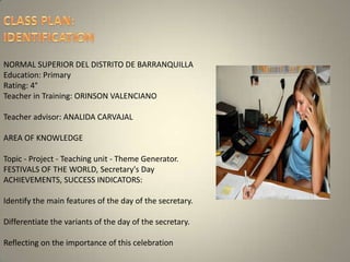 CLASS PLAN: IDENTIFICATION NORMAL SUPERIOR DEL DISTRITO DE BARRANQUILLAEducation: PrimaryRating: 4°Teacher in Training: ORINSON VALENCIANOTeacher advisor: ANALIDA CARVAJALAREA OF KNOWLEDGETopic - Project - Teaching unit - Theme Generator.FESTIVALS OF THE WORLD, Secretary's DayACHIEVEMENTS, SUCCESS INDICATORS:Identify the main features of the day of the secretary. Differentiate the variants of the day of the secretary. Reflecting on the importance of this celebration 