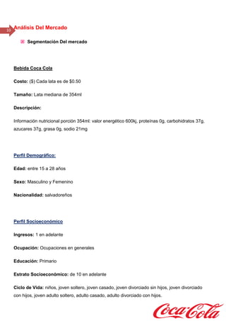 10 Análisis Del Mercado
 Segmentación Del mercado
Bebida Coca Cola
Costo: ($) Cada lata es de $0.50
Tamaño: Lata mediana de 354ml
Descripción:
Información nutricional porción 354ml: valor energético 600kj, proteínas 0g, carbohidratos 37g,
azucares 37g, grasa 0g, sodio 21mg
Perfil Demográfico:
Edad: entre 15 a 28 años
Sexo: Masculino y Femenino
Nacionalidad: salvadoreños
Perfil Socioeconómico
Ingresos: 1 en adelante
Ocupación: Ocupaciones en generales
Educación: Primario
Estrato Socioeconómico: de 10 en adelante
Ciclo de Vida: niños, joven soltero, joven casado, joven divorciado sin hijos, joven divorciado
con hijos, joven adulto soltero, adulto casado, adulto divorciado con hijos.
 