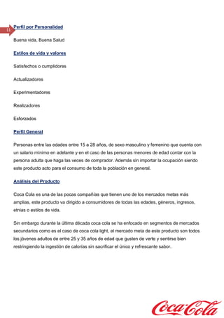 11
Perfil por Personalidad
Buena vida, Buena Salud
Estilos de vida y valores
Satisfechos o cumplidores
Actualizadores
Experimentadores
Realizadores
Esforzados
Perfil General
Personas entre las edades entre 15 a 28 años, de sexo masculino y femenino que cuenta con
un salario mínimo en adelante y en el caso de las personas menores de edad contar con la
persona adulta que haga las veces de comprador. Además sin importar la ocupación siendo
este producto acto para el consumo de toda la población en general.
Análisis del Producto
Coca Cola es una de las pocas compañías que tienen uno de los mercados metas más
amplias, este producto va dirigido a consumidores de todas las edades, géneros, ingresos,
etnias o estilos de vida.
Sin embargo durante la última década coca cola se ha enfocado en segmentos de mercados
secundarios como es el caso de coca cola light, el mercado meta de este producto son todos
los jóvenes adultos de entre 25 y 35 años de edad que gusten de verte y sentirse bien
restringiendo la ingestión de calorías sin sacrificar el único y refrescante sabor.
 