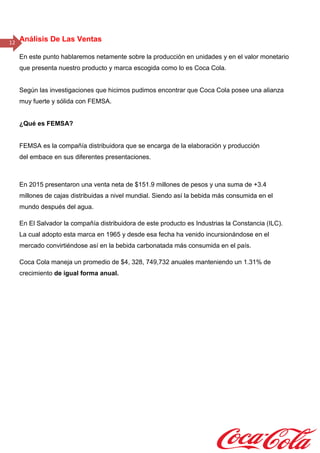 12 Análisis De Las Ventas
En este punto hablaremos netamente sobre la producción en unidades y en el valor monetario
que presenta nuestro producto y marca escogida como lo es Coca Cola.
Según las investigaciones que hicimos pudimos encontrar que Coca Cola posee una alianza
muy fuerte y sólida con FEMSA.
¿Qué es FEMSA?
FEMSA es la compañía distribuidora que se encarga de la elaboración y producción
del embace en sus diferentes presentaciones.
En 2015 presentaron una venta neta de $151.9 millones de pesos y una suma de +3.4
millones de cajas distribuidas a nivel mundial. Siendo así la bebida más consumida en el
mundo después del agua.
En El Salvador la compañía distribuidora de este producto es Industrias la Constancia (ILC).
La cual adopto esta marca en 1965 y desde esa fecha ha venido incursionándose en el
mercado convirtiéndose así en la bebida carbonatada más consumida en el país.
Coca Cola maneja un promedio de $4, 328, 749,732 anuales manteniendo un 1.31% de
crecimiento de igual forma anual.
 