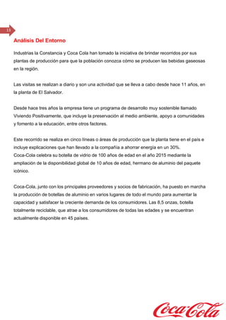 13
Análisis Del Entorno
Industrias la Constancia y Coca Cola han tomado la iniciativa de brindar recorridos por sus
plantas de producción para que la población conozca cómo se producen las bebidas gaseosas
en la región.
Las visitas se realizan a diario y son una actividad que se lleva a cabo desde hace 11 años, en
la planta de El Salvador.
Desde hace tres años la empresa tiene un programa de desarrollo muy sostenible llamado
Viviendo Positivamente, que incluye la preservación al medio ambiente, apoyo a comunidades
y fomento a la educación, entre otros factores.
Este recorrido se realiza en cinco líneas o áreas de producción que la planta tiene en el país e
incluye explicaciones que han llevado a la compañía a ahorrar energía en un 30%.
Coca-Cola celebra su botella de vidrio de 100 años de edad en el año 2015 mediante la
ampliación de la disponibilidad global de 10 años de edad, hermano de aluminio del paquete
icónico.
Coca-Cola, junto con los principales proveedores y socios de fabricación, ha puesto en marcha
la producción de botellas de aluminio en varios lugares de todo el mundo para aumentar la
capacidad y satisfacer la creciente demanda de los consumidores. Las 8,5 onzas, botella
totalmente reciclable, que atrae a los consumidores de todas las edades y se encuentran
actualmente disponible en 45 países.    
 