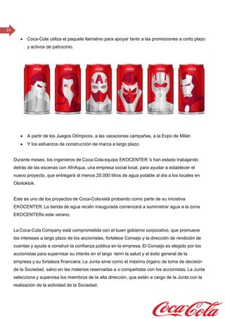 14
 Coca-Cola utiliza el paquete llamativo para apoyar tanto a las promociones a corto plazo
y activos de patrocinio.
 A partir de los Juegos Olímpicos, a las vacaciones campañas, a la Expo de Milán
 Y los esfuerzos de construcción de marca a largo plazo.
Durante meses, los ingenieros de Coca-Cola equipo EKOCENTER 's han estado trabajando
detrás de las escenas con AfriAqua, una empresa social local, para ayudar a establecer el
nuevo proyecto, que entregará al menos 20.000 litros de agua potable al día a los locales en
Oloitoktok.
Este es uno de los proyectos de Coca-Cola está probando como parte de su iniciativa
EKOCENTER. La tienda de agua recién inaugurada comenzará a suministrar agua a la zona
EKOCENTERs este verano.  
La Coca-Cola Company está comprometida con el buen gobierno corporativo, que promueve
los intereses a largo plazo de los accionistas, fortalece Consejo y la dirección de rendición de
cuentas y ayuda a construir la confianza pública en la empresa. El Consejo es elegido por los
accionistas para supervisar su interés en el largo -term la salud y el éxito general de la
empresa y su fortaleza financiera. La Junta sirve como el máximo órgano de toma de decisión
de la Sociedad, salvo en las materias reservadas a o compartidas con los accionistas. La Junta
selecciona y supervisa los miembros de la alta dirección, que están a cargo de la Junta con la
realización de la actividad de la Sociedad. 
 
