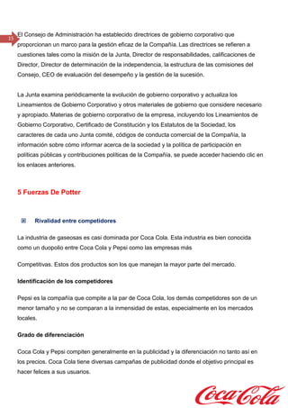 15
El Consejo de Administración ha establecido directrices de gobierno corporativo que
proporcionan un marco para la gestión eficaz de la Compañía. Las directrices se refieren a
cuestiones tales como la misión de la Junta, Director de responsabilidades, calificaciones de
Director, Director de determinación de la independencia, la estructura de las comisiones del
Consejo, CEO de evaluación del desempeño y la gestión de la sucesión. 
La Junta examina periódicamente la evolución de gobierno corporativo y actualiza los
Lineamientos de Gobierno Corporativo y otros materiales de gobierno que considere necesario
y apropiado. Materias de gobierno corporativo de la empresa, incluyendo los Lineamientos de
Gobierno Corporativo, Certificado de Constitución y los Estatutos de la Sociedad, los
caracteres de cada uno Junta comité, códigos de conducta comercial de la Compañía, la
información sobre cómo informar acerca de la sociedad y la política de participación en
políticas públicas y contribuciones políticas de la Compañía, se puede acceder haciendo clic en
los enlaces anteriores.
5 Fuerzas De Potter
 Rivalidad entre competidores
La industria de gaseosas es casi dominada por Coca Cola. Esta industria es bien conocida
como un duopolio entre Coca Cola y Pepsi como las empresas más
Competitivas. Estos dos productos son los que manejan la mayor parte del mercado.
Identificación de los competidores
Pepsi es la compañía que compite a la par de Coca Cola, los demás competidores son de un
menor tamaño y no se comparan a la inmensidad de estas, especialmente en los mercados
locales.
Grado de diferenciación
Coca Cola y Pepsi compiten generalmente en la publicidad y la diferenciación no tanto así en
los precios. Coca Cola tiene diversas campañas de publicidad donde el objetivo principal es
hacer felices a sus usuarios.
 