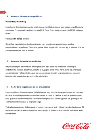 16
 Amenaza de nuevos competidores
Publicidad y Marketing
La industria de refrescos necesita una inmensa cantidad de dinero para gastar en publicidad y
marketing. En un estudio realizado el año 2010 Coca Cola realizo un gasto de $2580 millones
en ello.
Fidelización de los clientes
Coca Cola ha estado invirtiendo cantidades muy grandes para poder hacer que los
consumidores los prefieran. Esto hace que se dé un mayor valor de marca y la base de “fuertes
y leales clientes de todo el mundo”
 Amenaza de productos sustitutos
Hay muchos tipos de sustitutos de los productos de Coca Cola entre ellos son el agua
embotellada, bebidas deportivas, el café, el té, jugos, entre otros. Por lo tanto las amenazas
son constantes y altas debido a que los consumidores también se preocupan por consumir
bebidas más económicas y mucho más saludables.
 Poder de la negociación de los proveedores
Los proveedores de una empresa de bebidas son muy importantes y que brindan los insumos,
es decir la materia prima como los saborizantes, el color, la cafeína, el azúcar y el envasado,
para que sean transformados en un determinado producto. Son muy pocos los que logran los
estándares máximos que la empresa exige.
Todos los ingredientes de la materia prima son mercancía fácil y básica para los fabricantes. El
coste del cambio para los proveedores es muy bajo; la fábrica puede cambiar fácilmente a los
proveedores.
 