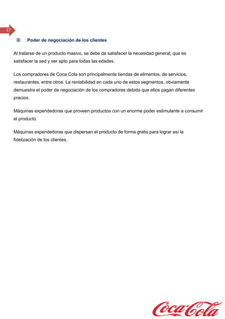 17
 Poder de negociación de los clientes
Al tratarse de un producto masivo, se debe de satisfacer la necesidad general, que es
satisfacer la sed y ser apto para todas las edades.
Los compradores de Coca Cola son principalmente tiendas de alimentos, de servicios,
restaurantes, entre otros. La rentabilidad en cada uno de estos segmentos, obviamente
demuestra el poder de negociación de los compradores debido que ellos pagan diferentes
precios.
Máquinas expendedoras que proveen productos con un enorme poder estimulante a consumir
el producto.
Máquinas expendedoras que dispersan el producto de forma gratis para lograr así la
fidelización de los clientes.
 