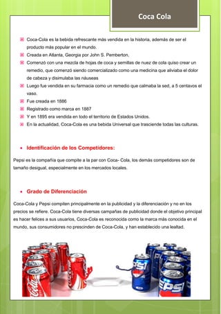 Coca Cola
 Coca-Cola es la bebida refrescante más vendida en la historia, además de ser el
producto más popular en el mundo.
 Creada en Atlanta, Georgia por John S. Pemberton,
 Comenzó con una mezcla de hojas de coca y semillas de nuez de cola quiso crear un
remedio, que comenzó siendo comercializado como una medicina que aliviaba el dolor
de cabeza y disimulaba las náuseas
 Luego fue vendida en su farmacia como un remedio que calmaba la sed, a 5 centavos el
vaso.
 Fue creada en 1886
 Registrado como marca en 1887
 Y en 1895 era vendida en todo el territorio de Estados Unidos.
 En la actualidad, Coca-Cola es una bebida Universal que trasciende todas las culturas.
 Identificación de los Competidores:
Pepsi es la compañía que compite a la par con Coca- Cola, los demás competidores son de
tamaño desigual, especialmente en los mercados locales.
 Grado de Diferenciación
Coca-Cola y Pepsi compiten principalmente en la publicidad y la diferenciación y no en los
precios se refiere. Coca-Cola tiene diversas campañas de publicidad donde el objetivo principal
es hacer felices a sus usuarios, Coca-Cola es reconocida como la marca más conocida en el
mundo, sus consumidores no prescinden de Coca-Cola, y han establecido una lealtad.
 
