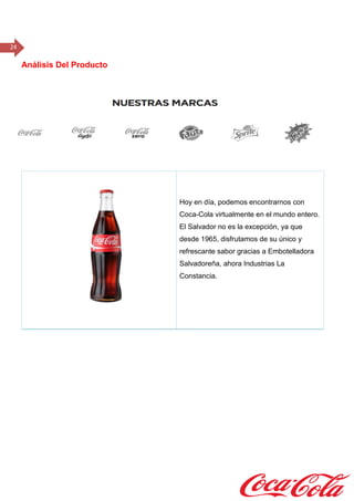 24
Análisis Del Producto
Hoy en día, podemos encontrarnos con
Coca-Cola virtualmente en el mundo entero.
El Salvador no es la excepción, ya que
desde 1965, disfrutamos de su único y
refrescante sabor gracias a Embotelladora
Salvadoreña, ahora Industrias La
Constancia.
 
