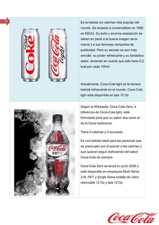 25 Es la bebida sin calorías más popular del
mundo. Se empezó a comercializar en 1982
en EEUU. Su éxito y enorme aceptación se
deben en parte a la buena imagen de la
marca y a sus famosas campañas de
publicidad. Pero su secreto es aún más
sencillo: su poder refrescante y su fantástico
sabor, teniendo en cuenta que sólo tiene 0,2
kcal por cada 100ml.
Actualmente, Coca-Cola light es la tercera
bebida refrescante en el mundo. Coca-Cola
light está disponible en lata 12 Oz
Según la Wikipedia, Coca-Cola Zero, a
diferencia de Coca-Cola light, está
formulada para que su sabor sea como el
de la Coca tradicional.
Tiene 0 calorías y 0 azucares.
Es una bebida ideal para las personas que
se preocupen por el azúcar o las calorías y
que quieran seguir disfrutando del sabor
Coca-Cola de siempre.
Coca-Cola Zero se lanzó en junio 2006 y
está disponible en empaques Multi Serve
2.0L PET y Single Serve botella de vidrio
retornable 12 Oz y lata 12 Oz.
 
