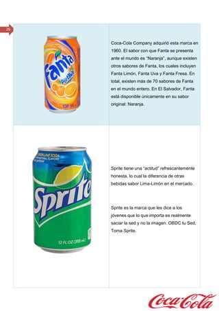 26
Coca-Cola Company adquirió esta marca en
1960. El sabor con que Fanta se presenta
ante el mundo es “Naranja”, aunque existen
otros sabores de Fanta, los cuales incluyen
Fanta Limón, Fanta Uva y Fanta Fresa. En
total, existen más de 70 sabores de Fanta
en el mundo entero. En El Salvador, Fanta
está disponible únicamente en su sabor
original: Naranja.
Sprite tiene una “actitud” refrescantemente
honesta, lo cual la diferencia de otras
bebidas sabor Lima-Limón en el mercado.
Sprite es la marca que les dice a los
jóvenes que lo que importa es realmente
saciar la sed y no la imagen: OBDC tu Sed,
Toma Sprite.
 