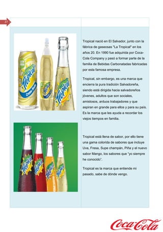 27
Tropical nació en El Salvador, junto con la
fábrica de gaseosas "La Tropical" en los
años 20. En 1990 fue adquirida por Coca-
Cola Company y pasó a formar parte de la
familia de Bebidas Carbonatadas fabricadas
por esta famosa empresa.
Tropical, sin embargo, es una marca que
encierra la pura tradición Salvadoreña,
siendo está dirigida hacia salvadoreños
jóvenes, adultos que son sociales,
amistosos, arduos trabajadores y que
aspiran en grande para ellos y para su país.
Es la marca que les ayuda a recordar los
viejos tiempos en familia.
Tropical está llena de sabor, por ello tiene
una gama colorida de sabores que incluye
Uva, Fresa, Supe champán, Piña y el nuevo
sabor Mango, los sabores que “yo siempre
he conocido”.
Tropical es la marca que entiende mi
pasado, sabe de dónde vengo.
 