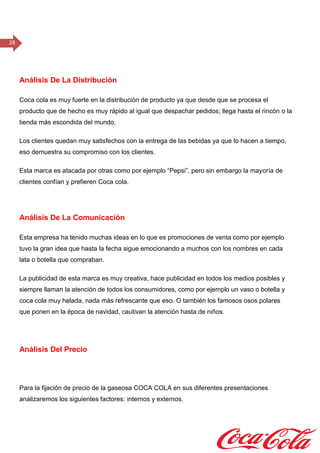 28
Análisis De La Distribución
Coca cola es muy fuerte en la distribución de producto ya que desde que se procesa el
producto que de hecho es muy rápido al igual que despachar pedidos; llega hasta el rincón o la
tienda más escondida del mundo.
Los clientes quedan muy satisfechos con la entrega de las bebidas ya que lo hacen a tiempo,
eso demuestra su compromiso con los clientes.
Esta marca es atacada por otras como por ejemplo “Pepsi”, pero sin embargo la mayoría de
clientes confían y prefieren Coca cola.
Análisis De La Comunicación
Esta empresa ha tenido muchas ideas en lo que es promociones de venta como por ejemplo
tuvo la gran idea que hasta la fecha sigue emocionando a muchos con los nombres en cada
lata o botella que compraban.
La publicidad de esta marca es muy creativa, hace publicidad en todos los medios posibles y
siempre llaman la atención de todos los consumidores, como por ejemplo un vaso o botella y
coca cola muy helada, nada más refrescante que eso. O también los famosos osos polares
que ponen en la época de navidad, cautivan la atención hasta de niños.
Análisis Del Precio
Para la fijación de precio de la gaseosa COCA COLA en sus diferentes presentaciones
analizaremos los siguientes factores: internos y externos.
Para ganar más participación en el mercado y ser la marca número uno en El Salvador
tomaremos la acción de precios bajos o competitivos para ser quien más tenga partición en el
mercado como nuestros objetivos planteados.
 