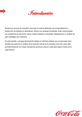 3
Introducción
Daremos a conocer la compañía coca cola, la cual es dedicada a la comercialización y
distribución de bebidas no alcohólicas. Ofrece una variedad de bebidas. Está comprometida
con programas de educación, salud, medio ambiente y diversidad. Realizaremos un análisis de
plan estratégico de marketing.
En este sentido, a lo largo del presente trabajo se intentara explicar que un buen plan será
aquella que parta de un análisis de la situación actual de la empresa coca cola, pues esto
permitirá observar con mayor claridad las acciones a llevar a cabo para lograr el éxito en la
organización.
 