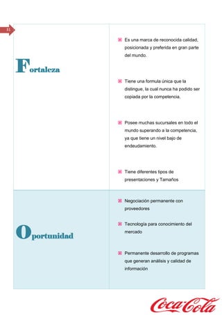 31
Fortaleza
 Es una marca de reconocida calidad,
posicionada y preferida en gran parte
del mundo.
 Tiene una formula única que la
distingue, la cual nunca ha podido ser
copiada por la competencia.
 Posee muchas sucursales en todo el
mundo superando a la competencia,
ya que tiene un nivel bajo de
endeudamiento.
 Tiene diferentes tipos de
presentaciones y Tamaños
Oportunidad
 Negociación permanente con
proveedores
 Tecnología para conocimiento del
mercado
 Permanente desarrollo de programas
que generan análisis y calidad de
información
 