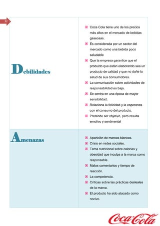 32
Debilidades
 Coca Cola tiene uno de los precios
más altos en el mercado de bebidas
gaseosas.
 Es considerada por un sector del
mercado como una bebida poco
saludable
 Que la empresa garantice que el
producto que están elaborando sea un
producto de calidad y que no dañe la
salud de sus consumidores.
 La comunicación sobre actividades de
responsabilidad es baja.
 Se centra en una época de mayor
sensibilidad.
 Relaciona la felicidad y la esperanza
con el consumo del producto.
 Pretende ser objetivo, pero resulta
emotivo y sentimental
Amenazas
 Aparición de marcas blancas.
 Crisis en redes sociales.
 Tema nutricional sobre calorías y
obesidad que inculpa a la marca como
responsable.
 Malos comentarios y tiempo de
reacción.
 La competencia.
 Críticas sobre las prácticas desleales
de la marca.
 El producto ha sido atacado como
nocivo.
 