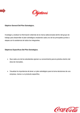 4
Objetivos
Objetivo General Del Plan Estratégico.
Investigar y analizar la información obtenida de la marca seleccionada dentro del grupo de
trabajo para desarrollar el plan estratégico ampliando cada uno de los principales puntos o
etapas con la asistencia de todos los integrantes.
Objetivos Específicos Del Plan Estratégico.
 Que cada uno de los estudiantes ejerzan su conocimiento para la práctica dentro del
área de mercadeo.
 Visualizar la importancia de tener un plan estratégico para la toma decisiones de una
empresa, marca o un producto específico.
 