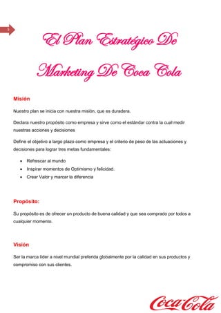 5
El Plan Estratégico De
Marketing De Coca Cola
Misión
Nuestro plan se inicia con nuestra misión, que es duradera.
Declara nuestro propósito como empresa y sirve como el estándar contra la cual medir
nuestras acciones y decisiones
Define el objetivo a largo plazo como empresa y el criterio de peso de las actuaciones y
decisiones para lograr tres metas fundamentales:
 Refrescar al mundo
 Inspirar momentos de Optimismo y felicidad.
 Crear Valor y marcar la diferencia
Propósito:
Su propósito es de ofrecer un producto de buena calidad y que sea comprado por todos a
cualquier momento.
Visión
Ser la marca líder a nivel mundial preferida globalmente por la calidad en sus productos y
compromiso con sus clientes.
 